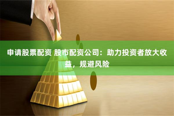 申请股票配资 股市配资公司：助力投资者放大收益，规避风险