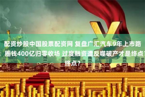 配资炒股中国股票配资网 复盘广汇汽车9年上市路：圈钱400亿归零收场 过度融资遭反噬破产才是终点？