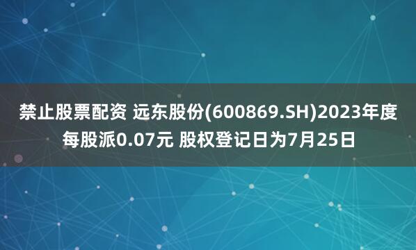 禁止股票配资 远东股份(600869.SH)2023年度每股派0.07元 股权登记日为7月25日
