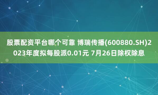 股票配资平台哪个可靠 博瑞传播(600880.SH)2023年度拟每股派0.01元 7月26日除权除息