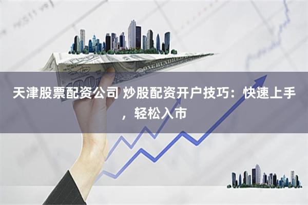 天津股票配资公司 炒股配资开户技巧：快速上手，轻松入市
