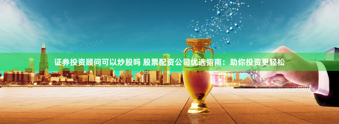 证券投资顾问可以炒股吗 股票配资公司优选指南：助你投资更轻松