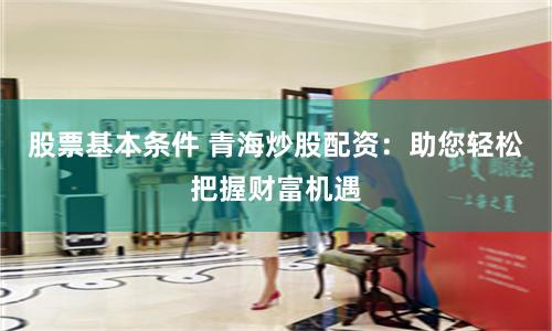 股票基本条件 青海炒股配资：助您轻松把握财富机遇