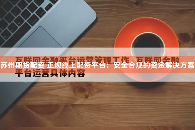 苏州期货配资 正规线上配资平台：安全合规的资金解决方案