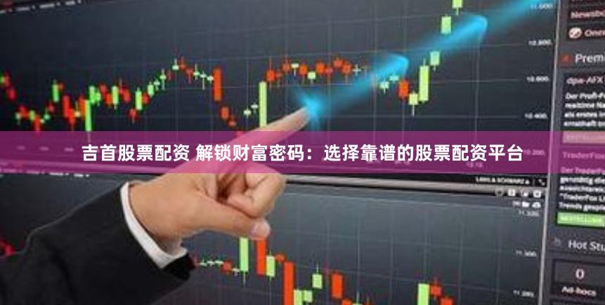 吉首股票配资 解锁财富密码：选择靠谱的股票配资平台
