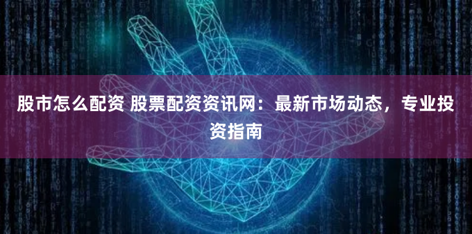 股市怎么配资 股票配资资讯网：最新市场动态，专业投资指南