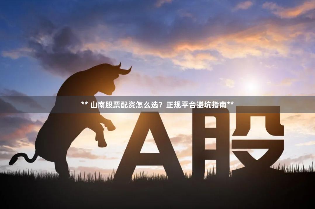 ** 山南股票配资怎么选？正规平台避坑指南**